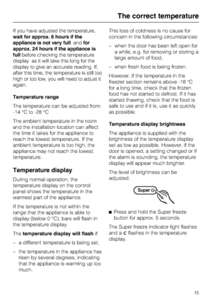 Page 15If you have adjusted the temperature,
wait for approx. 6 hours if the
appliance is not very fullandfor
approx. 24 hours if the appliance is
fullbefore checking the temperature
display as it will take this long for the
display to give an accurate reading. If,
after this time, the temperature is still too
high or too low, you will need to adjust it
again.
Temperature range
The temperature can be adjusted from:
-14 °C to -28 °C
The ambient temperature in the room
and the installation location can affect
the...