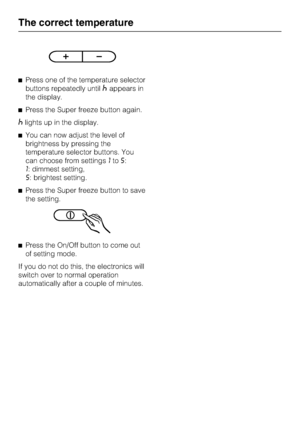 Page 16^Press one of the temperature selector
buttons repeatedly until
^appears in
the display.
^Press the Super freeze button again.
^lights up in the display.
^You can now adjust the level of
brightness by pressing the
temperature selector buttons. You
can choose from settings1to5:
1: dimmest setting,
5: brightest setting.
^Press the Super freeze button to save
the setting.
^Press the On/Off button to come out
of setting mode.
If you do not do this, the electronics will
switch over to normal operation...