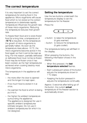 Page 14It is very important to set the correct
temperature for storing food in the
appliance. Micro-organisms will cause
food which is not stored at the correct
temperature to deteriorate rapidly.
Temperature influences the growth rate
of these micro-organisms. Reducing
the temperature reduces their growth
rate.
To freeze fresh food and to store frozen
food for a long time, a temperature of
-18 °Cis required. At this temperature
the growth of micro-organisms is
generally halted. As soon as the
temperature rises...