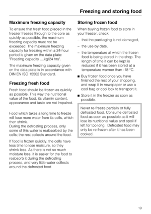 Page 19Maximum freezing capacity
To ensure that fresh food placed in the
freezer freezes through to the core as
quickly as possible, the maximum
freezing capacity must not be
exceeded. The maximum freezing
capacity for freezing within a 24-hour
period is given on the data plate:
"Freezing capacity ....kg/24 hrs".
The maximum freezing capacity given
on the data plate is in accordance with
DIN EN ISO 15502 Standard.
Freezing fresh food
Fresh food should be frozen as quickly
as possible. This way the...