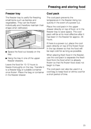 Page 23Freezer tray
The freezer tray is useful for freezing
small items such as berries and
vegetables. They can be frozen
individually and therefore maintain their
shape when defrosted.
^Space the food out loosely on the
tray.
^Hang the tray in one of the upper
freezer drawers.
Leave the food for 10-12 hours to
freeze thoroughly on the tray. Transfer it
to a freezer bag or suitable container
once frozen. Place the bag or container
in the freezer drawer.
Cool pack
The cool pack prevents the
temperature in the...