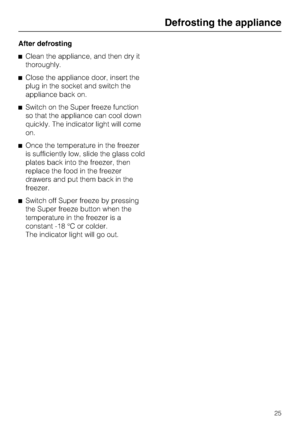 Page 25After defrosting
^Clean the appliance, and then dry it
thoroughly.
^Close the appliance door, insert the
plug in the socket and switch the
appliance back on.
^Switch on the Super freeze function
so that the appliance can cool down
quickly. The indicator light will come
on.
^Once the temperature in the freezer
is sufficiently low, slide the glass cold
plates back into the freezer, then
replace the food in the freezer
drawers and put them back in the
freezer.
^Switch off Super freeze by pressing
the Super...