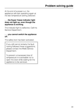 Page 29At the end of a power cut, the
appliance will start operating again at
the last temperature setting selected.
. . . the Super freeze indicator light
does not light up, even though the
appliance is working.
The indicator light is defective. Call the
Service Department.
. . . you cannot switch the appliance
off.
The safety lock has been activated.
If you still cannot remedy the fault
having followed these suggestions,
please contact the Miele Service
Department.
To prevent unnecessary loss of
temperature...
