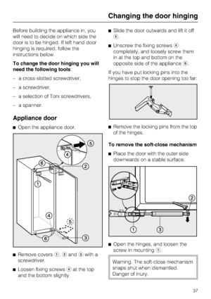 Page 37Before building the appliance in, you
will need to decide on which side the
door is to be hinged. If left hand door
hinging is required, follow the
instructions below.
To change the door hinging you will
need the following tools:
–a cross-slotted screwdriver,
–a screwdriver,
–a selection of Torx screwdrivers,
–a spanner.
Appliance door
^Open the appliance door.
^
Remove coversa,bandcwith a
screwdriver.
^
Loosen fixing screwsdat the top
and the bottom slightly.^Slide the door outwards and lift it off
e....