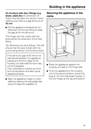 Page 43On furniture with door fittings (e.g.
stubs, seals etc)the dimension of
these must be taken into account when
making sure there is a gap all round of
42 mm.
^Pull the appliance forwards by the
dimension of the door fitting to keep
the gap at 42 mm all round.
The hinges and the covers will now
protrude by the dimension of the door
fitting.
Tip: Removing the door fittings. This will
ensure that the door is flush with the
surrounding kitchen unit furniture doors.
If the all round gap of 42 mm is not...