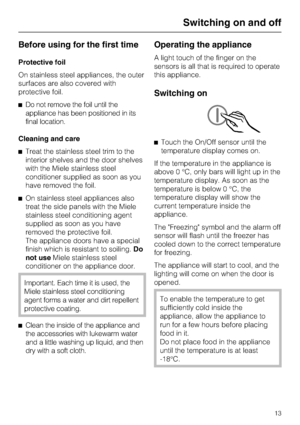 Page 13Before using for the first time
Protective foil
On stainless steel appliances, the outer
surfaces are also covered with
protective foil.
^Do not remove the foil until the
appliance has been positioned in its
final location.
Cleaning and care
^Treat the stainless steel trim to the
interior shelves and the door shelves
with the Miele stainless steel
conditioner supplied as soon as you
have removed the foil.
^On stainless steel appliances also
treat the side panels with the Miele
stainless steel...