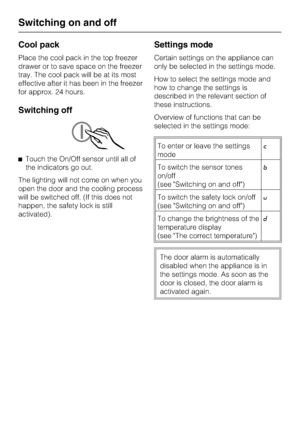 Page 14Cool pack
Place the cool pack in the top freezer
drawer or to save space on the freezer
tray. The cool pack will be at its most
effective after it has been in the freezer
for approx. 24 hours.
Switching off
^Touch the On/Off sensor until all of
the indicators go out.
The lighting will not come on when you
open the door and the cooling process
will be switched off. (If this does not
happen, the safety lock is still
activated).
Settings mode
Certain settings on the appliance can
only be selected in the...