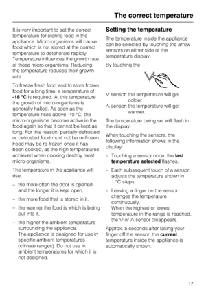 Page 17It is very important to set the correct
temperature for storing food in the
appliance. Micro-organisms will cause
food which is not stored at the correct
temperature to deteriorate rapidly.
Temperature influences the growth rate
of these micro-organisms. Reducing
the temperature reduces their growth
rate.
To freeze fresh food and to store frozen
food for a long time, a temperature of
-18 °Cis required. At this temperature
the growth of micro-organisms is
generally halted. As soon as the
temperature rises...