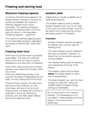Page 22Maximum freezing capacity
To ensure that fresh food placed in the
freezer freezes through to the core as
quickly as possible, the maximum
freezing capacity must not be
exceeded. The maximum freezing
capacity for freezing within a 24-hour
period is given on the data plate:
Freezing capacity ....kg/24 hrs.
The maximum freezing capacity given
on the data plate has been calculated
according to DIN EN ISO 15502 Stan
-
dard.
Freezing fresh food
Fresh food should be frozen as quickly
as possible. This way the...