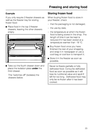 Page 23Example
If you only require 3 freezer drawers as
well as the freezer tray for storing
frozen food:
^Place food in the top 3 freezer
drawers, leaving the other drawers
empty.
^Take out the fourth drawer down and
place the isolation plateunderthe
third drawer.
This switches off (isolates) the
drawers below.Storing frozen food
When buying frozen food to store in
your freezer, check
–that the packaging is not damaged,
–the use-by date,
–the temperature at which the frozen
food is being stored in the shop....