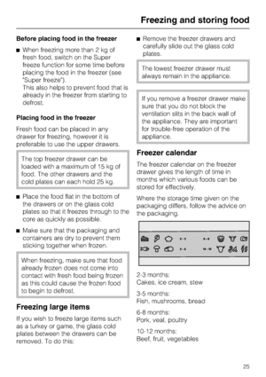 Page 25Before placing food in the freezer
^When freezing more than 2 kg of
fresh food, switch on the Super
freeze function for some time before
placing the food in the freezer (see
Super freeze).
This also helps to prevent food that is
already in the freezer from starting to
defrost.
Placing food in the freezer
Fresh food can be placed in any
drawer for freezing, however it is
preferable to use the upper drawers.
The top freezer drawer can be
loaded with a maximum of 15 kg of
food. The other drawers and the...