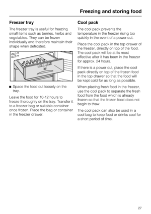 Page 27Freezer tray
The freezer tray is useful for freezing
small items such as berries, herbs and
vegetables. They can be frozen
individually and therefore maintain their
shape when defrosted.
^Space the food out loosely on the
tray.
Leave the food for 10-12 hours to
freeze thoroughly on the tray. Transfer it
to a freezer bag or suitable container
once frozen. Place the bag or container
in the freezer drawer.
Cool pack
The cool pack prevents the
temperature in the freezer rising too
quickly in the event of a...