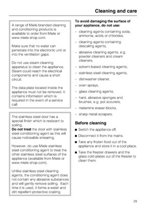 Page 29A range of Miele branded cleaning
and conditioning products is
available to order from Miele or
www.miele-shop.com.
Make sure that no water can
penetrate into the electronic unit or
into the ventilation gaps.
Do not use steam cleaning
apparatus to clean the appliance.
Steam could reach the electrical
components and cause a short
circuit.
The data plate located inside the
appliance must not be removed. It
contains information which is
required in the event of a service
call.
The stainless steel door has...