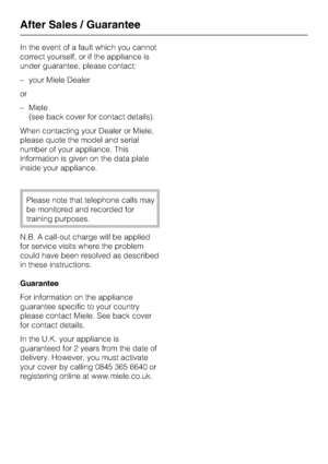 Page 36In the event of a fault which you cannot
correct yourself, or if the appliance is
under guarantee, please contact:
–your Miele Dealer
or
–Miele
(see back cover for contact details).
When contacting your Dealer or Miele,
please quote the model and serial
number of your appliance. This
information is given on the data plate
inside your appliance.
Please note that telephone calls may
be monitored and recorded for
training purposes.
N.B. A call-out charge will be applied
for service visits where the problem...