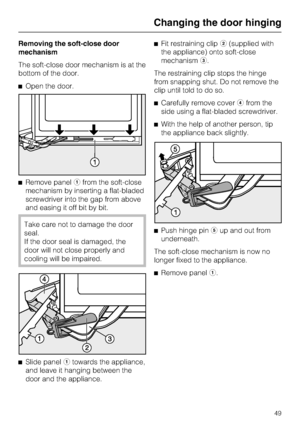 Page 49Removing the soft-close door
mechanism
The soft-close door mechanism is at the
bottom of the door.
^Open the door.
^Remove panelafrom the soft-close
mechanism by inserting a flat-bladed
screwdriver into the gap from above
and easing it off bit by bit.
Take care not to damage the door
seal.
If the door seal is damaged, the
door will not close properly and
cooling will be impaired.
^
Slide panelatowards the appliance,
and leave it hanging between the
door and the appliance.^Fit restraining clipb(supplied...