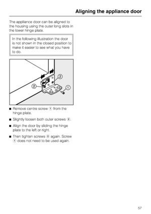 Page 57The appliance door can be aligned to
the housing using the outer long slots in
the lower hinge plate.
In the following illustration the door
is not shown in the closed position to
make it easier to see what you have
to do.
^Remove centre screwafrom the
hinge plate.
^Slightly loosen both outer screwsb.
^Align the door by sliding the hinge
plate to the left or right.
^
Then tighten screwsbagain. Screw
adoes not need to be used again.
Aligning the appliance door
57
 