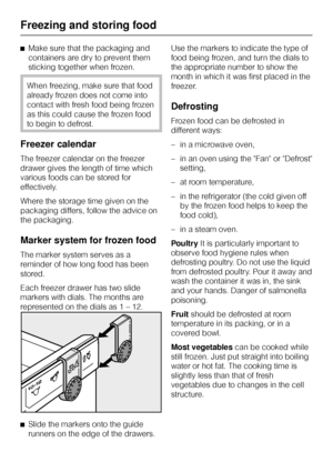 Page 20^Make sure that the packaging and
containers are dry to prevent them
sticking together when frozen.
When freezing, make sure that food
already frozen does not come into
contact with fresh food being frozen
as this could cause the frozen food
to begin to defrost.
Freezer calendar
The freezer calendar on the freezer
drawer gives the length of time which
various foods can be stored for
effectively.
Where the storage time given on the
packaging differs, follow the advice on
the packaging.
Marker system for...