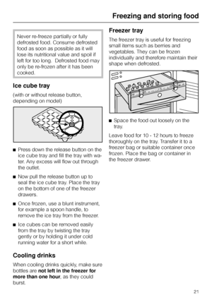 Page 21Never re-freeze partially or fully
defrosted food. Consume defrosted
food as soon as possible as it will
lose its nutritional value and spoil if
left for too long.  Defrosted food may
only be re-frozen after it has been
cooked.
Ice cube tray
(with or without release button,
depending on model)
^Press down the release button on the
ice cube tray and fill the tray with wa-
ter. Any excess will flow out through
the outlet.
^Now pull the release button up to
seal the ice cube tray. Place the tray
on the...