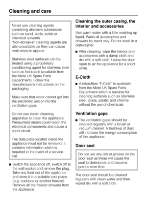 Page 24Never use cleaning agents
containing abrasive substances
such as sand, soda, acids or
chemical solvents.
Non-abrasive cleaning agents are
also unsuitable as they can cause
matt areas to appear.
Stainless steel surfaces can be
treated using a proprietary
conditioning agent for stainless steel
such as Neoblank (available from
the Miele UK Spare Parts
Department). Follow the
manufacturer’s instructions on the
packaging.
Make sure that water cannot get into
the electronic unit or into the
ventilation gaps....