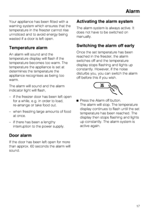 Page 17Your appliance has been fitted with a
warning system which ensures that the
temperature in the freezer cannot rise
unnoticed and to avoid energy being
wasted if a door is left open.
Temperature alarm
An alarm will sound and the
temperature display will flash if the
temperature becomes too warm. The
temperature the appliance is set at
determines the temperature the
appliance recognises as being too
warm.
The alarm will sound and the alarm
indicator light will flash,
– if the freezer door has been left...