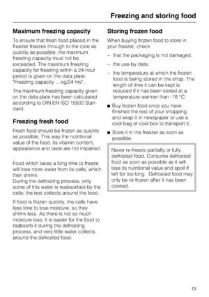 Page 19Maximum freezing capacity
To ensure that fresh food placed in the
freezer freezes through to the core as
quickly as possible, the maximum
freezing capacity must not be
exceeded. The maximum freezing
capacity for freezing within a 24-hour
period is given on the data plate:
Freezing capacity ....kg/24 hrs.
The maximum freezing capacity given
on the data plate has been calculated
according to DIN EN ISO 15502 Stan
-
dard.
Freezing fresh food
Fresh food should be frozen as quickly
as possible. This way the...