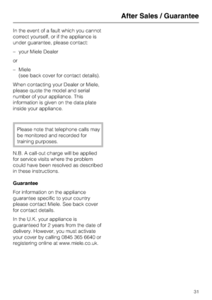 Page 31In the event of a fault which you cannot
correct yourself, or if the appliance is
under guarantee, please contact:
–your Miele Dealer
or
–Miele
(see back cover for contact details).
When contacting your Dealer or Miele,
please quote the model and serial
number of your appliance. This
information is given on the data plate
inside your appliance.
Please note that telephone calls may
be monitored and recorded for
training purposes.
N.B. A call-out charge will be applied
for service visits where the problem...