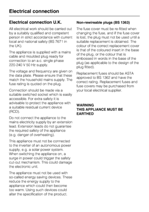 Page 32Electrical connection U.K.
All electrical work should be carried out
by a suitably qualified and competent
person in strict accordance with current
local and national safety (BS 7671 in
the UK).
The appliance is supplied with a mains
cable and moulded plug ready for
connection to an a.c. single phase
220-240 V 50 Hz supply.
The voltage and frequency are given on
the data plate. Please ensure that these
match the household mains supply. The
fuse rating is quoted on the plug.
Connection should be made via...