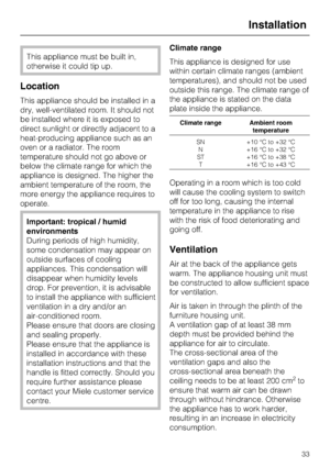 Page 33This appliance must be built in,
otherwise it could tip up.
Location
This appliance should be installed in a
dry, well-ventilated room. It should not
be installed where it is exposed to
direct sunlight or directly adjacent to a
heat-producing appliance such as an
oven or a radiator. The room
temperature should not go above or
below the climate range for which the
appliance is designed. The higher the
ambient temperature of the room, the
more energy the appliance requires to
operate.
Important: tropical /...