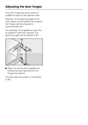 Page 36The door hinges are set ex-works to
enable the doors to be opened wide.
However, if the opening angle of the
door needs to be limited for any reason,
the hinges can be adjusted to
accommodate this.
For example, if the appliance door hits
an adjacent wall when opened, the
opening angle can be limited to 90°.
^Place the locking pins supplied for
limiting the door opening into the
hinges from above.
The door opening angle is now limited
to 90°.
Adjusting the door hinges
36
 