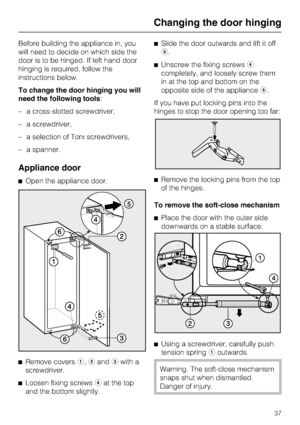 Page 37Before building the appliance in, you
will need to decide on which side the
door is to be hinged. If left hand door
hinging is required, follow the
instructions below.
To change the door hinging you will
need the following tools:
–a cross-slotted screwdriver,
–a screwdriver,
–a selection of Torx screwdrivers,
–a spanner.
Appliance door
^Open the appliance door.
^
Remove coversa,bandcwith a
screwdriver.
^
Loosen fixing screwsdat the top
and the bottom slightly.^Slide the door outwards and lift it off
e....