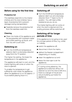 Page 15Before using for the first time
Protective foil
The stainless steel trim to the interior
shelves and the door shelves has a
layer of protective foil to prevent
damage during transportation.
^Carefully remove the protective foil
from the stainless steel trim.
Cleaning
^Clean the inside of the appliance and
the accessories with lukewarm water
and a little washing-up liquid, and
then dry with a soft cloth.
Switching on
^Turn the On/Off and temperature
selector dial in a clockwise direction
away from the 0...