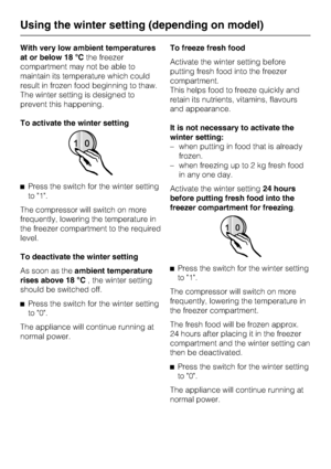 Page 18With very low ambient temperatures
at or below 18 °Cthe freezer
compartment may not be able to
maintain its temperature which could
result in frozen food beginning to thaw.
The winter setting is designed to
prevent this happening.
To activate the winter setting
^Press the switch for the winter setting
to 1.
The compressor will switch on more
frequently, lowering the temperature in
the freezer compartment to the required
level.
To deactivate the winter setting
As soon as theambient temperature
rises above...