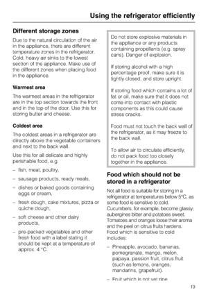 Page 19Different storage zones
Due to the natural circulation of the air
in the appliance, there are different
temperature zones in the refrigerator.
Cold, heavy air sinks to the lowest
section of the appliance. Make use of
the different zones when placing food
in the appliance.
Warmest area
The warmest areas in the refrigerator
are in the top section towards the front
and in the top of the door. Use this for
storing butter and cheese.
Coldest area
The coldest areas in a refrigerator are
directly above the...