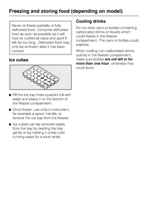 Page 26Never re-freeze partially or fully
defrosted food. Consume defrosted
food as soon as possible as it will
lose its nutritional value and spoil if
left for too long. Defrosted food may
only be re-frozen after it has been
cooked.
Ice cubes
^Fill the ice tray three quarters full with
water and place it on the bottom of
the freezer compartment.
^Once frozen, use a blunt instrument,
for example a spoon handle, to
remove the ice tray from the freezer.
^Ice cubes can be removed easily
from the tray by twisting...
