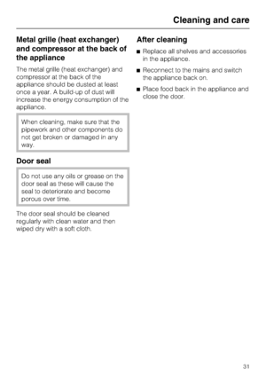 Page 31Metal grille (heat exchanger)
and compressor at the back of
the appliance
The metal grille (heat exchanger) and
compressor at the back of the
appliance should be dusted at least
once a year. A build-up of dust will
increase the energy consumption of the
appliance.
When cleaning, make sure that the
pipework and other components do
not get broken or damaged in any
way.
Door seal
Do not use any oils or grease on the
door seal as these will cause the
seal to deteriorate and become
porous over time.
The door...