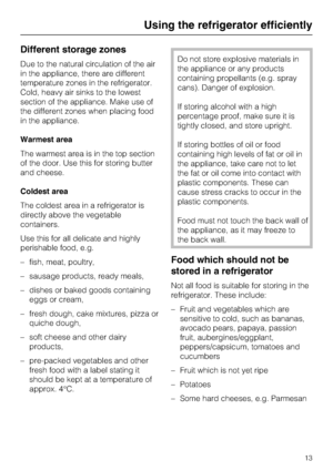 Page 13Different storage zones
Due to the natural circulation of the air
in the appliance, there are different
temperature zones in the refrigerator.
Cold, heavy air sinks to the lowest
section of the appliance. Make use of
the different zones when placing food
in the appliance.
Warmest area
The warmest area is in the top section
of the door. Use this for storing butter
and cheese.
Coldest area
The coldest area in a refrigerator is
directly above the vegetable
containers.
Use this for all delicate and highly...