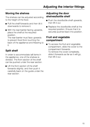 Page 15Moving the shelves
The shelves can be adjusted according
to the height of the food.
Pull the shelf forwards and then tilt it
downwards to remove it.
With the rear barrier facing upwards,
place the shelf at the required
position.
The rear barrier must face upwards
to prevent food from touching the
back of the appliance and freezing to
it.
Split shelf
In order to accommodate tall items in
the appliance, one of the shelves is
divided. The front section of the shelf
can be pushed under the rear section....