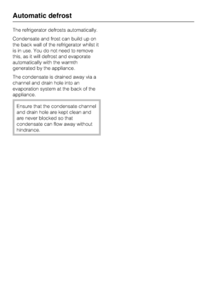 Page 16The refrigerator defrosts automatically.
Condensate and frost can build up on
the back wall of the refrigerator whilst it
is in use. You do not need to remove
this, as it will defrost and evaporate
automatically with the warmth
generated by the appliance.
The condensate is drained away via a
channel and drain hole into an
evaporation system at the back of the
appliance.
Ensure that the condensate channel
and drain hole are kept clean and
are never blocked so that
condensate can flow away without...