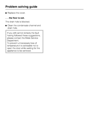 Page 20Replace the cover.
. . . the floor is wet.
The drain hole is blocked.
Clean the condensate channel and
drain hole.
If you still cannot remedy the fault
having followed these suggestions,
please contact the Miele Service
Department.
To prevent unnecessary loss of
temperature it is advisable not to
open the door while waiting for the
appliance to be serviced.
Problem solving guide
20
 
