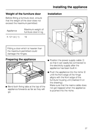 Page 27Weight of the furniture door
Before fitting a furniture door, ensure
that the weight of the door does not
exceed the maximum permitted:
ApplianceMaximum weight of
furniture door in kg
K 121 Ui (-1) 19
Fitting a door which is heavier than
the maximum permitted could
damage the hinges.
Preparing the appliance

Bend both fixing tabs at the top of the
appliance forwards as far as they will
go.
Installation
Position the power supply cable
so that it can easily be connected to
the electricity supply after...