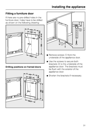 Page 31Fitting a furniture door
If there are no pre-drilled holes in the
furniture door, holes have to be drilled
as shown on the following drawing:
Drilling positions on framed doorsRemove screwsfrom the
underside of the appliance door.
Use the screws to secure both
bracketsto the underside of the
appliance door. The brackets must
be flush with the exterior of the
appliance door.
Shorten the brackets if necessary.
Installing the appliance
31
 