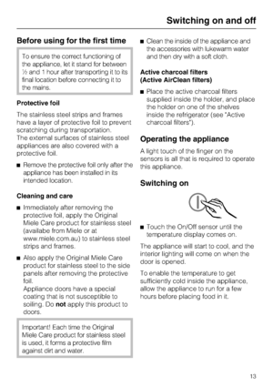 Page 13Before using for the first time
To ensure the correct functioning of
the appliance, let it stand for between
½ and 1 hour after transporting it to its
final location before connecting it to
the mains.
Protective foil
The stainless steel strips and frames
have a layer of protective foil to prevent
scratching during transportation.
The external surfaces of stainless steel
appliances are also covered with a
protective foil.
^Remove the protective foil only after the
appliance has been installed in its...