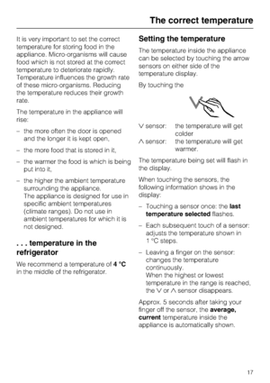 Page 17It is very important to set the correct
temperature for storing food in the
appliance. Micro-organisms will cause
food which is not stored at the correct
temperature to deteriorate rapidly.
Temperature influences the growth rate
of these micro-organisms. Reducing
the temperature reduces their growth
rate.
The temperature in the appliance will
rise:
–the more often the door is opened
and the longer it is kept open,
– the more food that is stored in it,
– the warmer the food is which is being
put into it,...