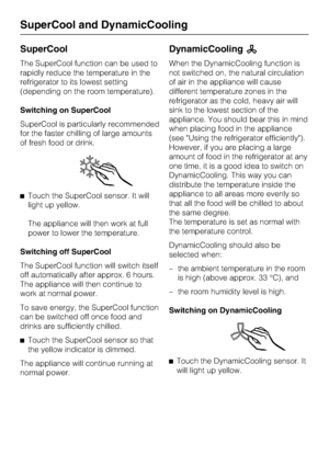 Page 20SuperCool
The SuperCool function can be used to
rapidly reduce the temperature in the
refrigerator to its lowest setting
(depending on the room temperature).
Switching on SuperCool
SuperCool is particularly recommended
for the faster chilling of large amounts
of fresh food or drink.
^Touch the SuperCool sensor. It will
light up yellow.
The appliance will then work at full
power to lower the temperature.
Switching off SuperCool
The SuperCool function will switch itself
off automatically after approx. 6...