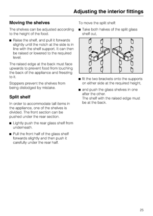 Page 25Moving the shelves
The shelves can be adjusted according
to the height of the food.
^Raise the shelf, and pull it forwards
slightly until the notch at the side is in
line with the shelf support. It can then
be raised or lowered to the required
level.
The raised edge at the back must face
upwards to prevent food from touching
the back of the appliance and freezing
to it.
Stoppers prevent the shelves from
being dislodged by mistake.
Split shelf
In order to accommodate tall items in
the appliance, one of...