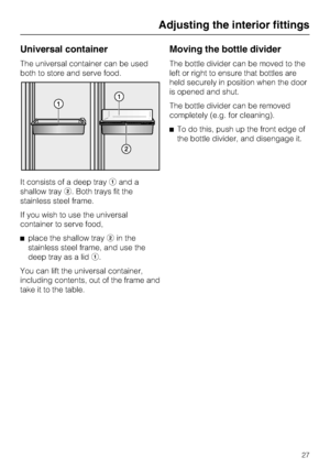 Page 27Universal container
The universal container can be used
both to store and serve food.
It consists of a deep trayaand a
shallow trayb. Both trays fit the
stainless steel frame.
If you wish to use the universal
container to serve food,
^place the shallow traybin the
stainless steel frame, and use the
deep tray as a lida.
You can lift the universal container,
including contents, out of the frame and
take it to the table.
Moving the bottle divider
The bottle divider can be moved to the
left or right to...