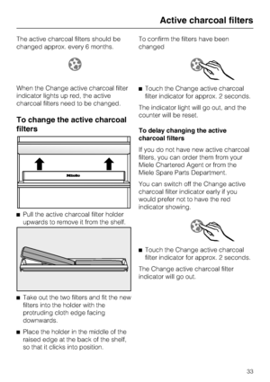 Page 33The active charcoal filters should be
changed approx. every 6 months.
When the Change active charcoal filter
indicator lights up red, the active
charcoal filters need to be changed.
To change the active charcoal
filters
^Pull the active charcoal filter holder
upwards to remove it from the shelf.
^
Take out the two filters and fit the new
filters into the holder with the
protruding cloth edge facing
downwards.
^
Place the holder in the middle of the
raised edge at the back of the shelf,
so that it clicks...