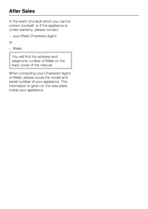 Page 38In the event of a fault which you cannot
correct yourself, or if the appliance is
under warranty, please contact:
–your Miele Chartered Agent
or
–Miele.
You will find the address and
telephone number of Miele on the
back cover of the manual.
When contacting your Chartered Agent
or Miele, please quote the model and
serial number of your appliance. This
information is given on the data plate
inside your appliance.
After Sales
38
 