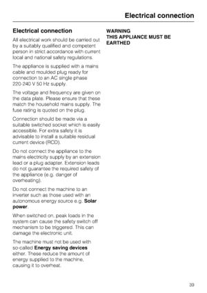 Page 39Electrical connection
All electrical work should be carried out
by a suitably qualified and competent
person in strict accordance with current
local and national safety regulations.
The appliance is supplied with a mains
cable and moulded plug ready for
connection to an AC single phase
220-240 V 50 Hz supply.
The voltage and frequency are given on
the data plate. Please ensure that these
match the household mains supply. The
fuse rating is quoted on the plug.
Connection should be made via a
suitable...