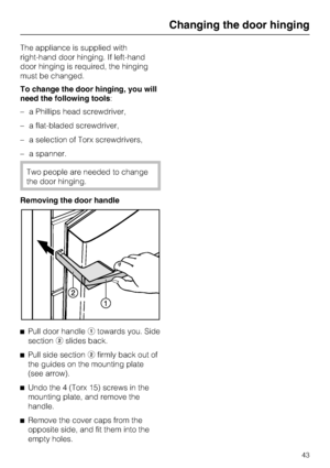 Page 43The appliance is supplied with
right-hand door hinging. If left-hand
door hinging is required, the hinging
must be changed.
To change the door hinging, you will
need the following tools:
–a Phillips head screwdriver,
–a flat-bladed screwdriver,
–a selection of Torx screwdrivers,
–a spanner.
Two people are needed to change
the door hinging.
Removing the door handle
^
Pull door handleatowards you. Side
sectionbslides back.
^
Pull side sectionbfirmly back out of
the guides on the mounting plate
(see...